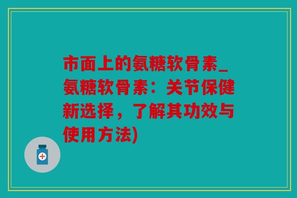 市面上的氨糖软骨素_氨糖软骨素：关节保健新选择，了解其功效与使用方法)