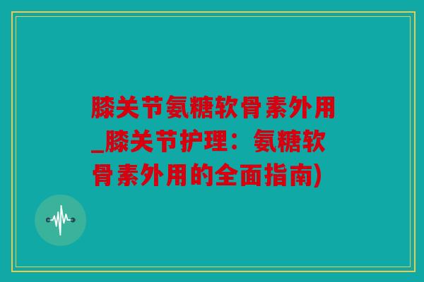 膝关节氨糖软骨素外用_膝关节护理：氨糖软骨素外用的全面指南)
