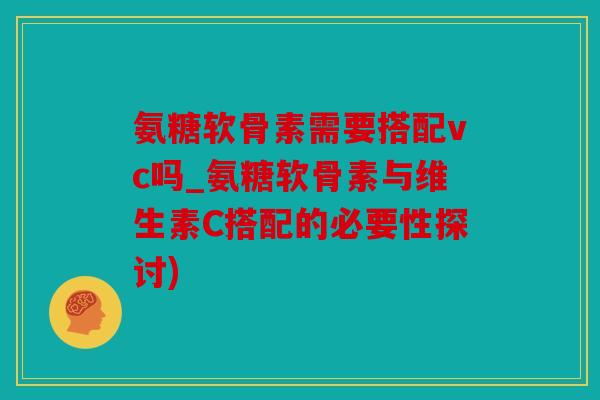 氨糖软骨素需要搭配vc吗_氨糖软骨素与维生素C搭配的必要性探讨)