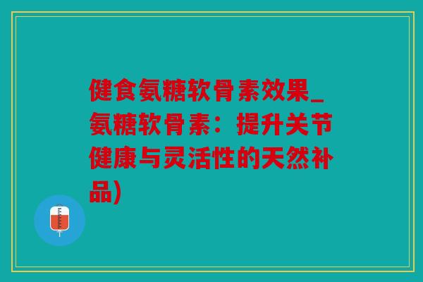 健食氨糖软骨素效果_氨糖软骨素：提升关节健康与灵活性的天然补品)