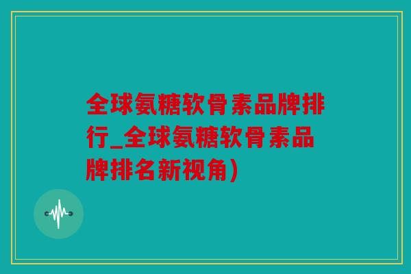 全球氨糖软骨素品牌排行_全球氨糖软骨素品牌排名新视角)