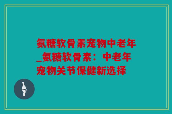 氨糖软骨素宠物中老年_氨糖软骨素:中老年宠物关节保健新选择 氨糖软骨素宠物中老年_氨糖软骨素:中老年宠物关节保健新选择