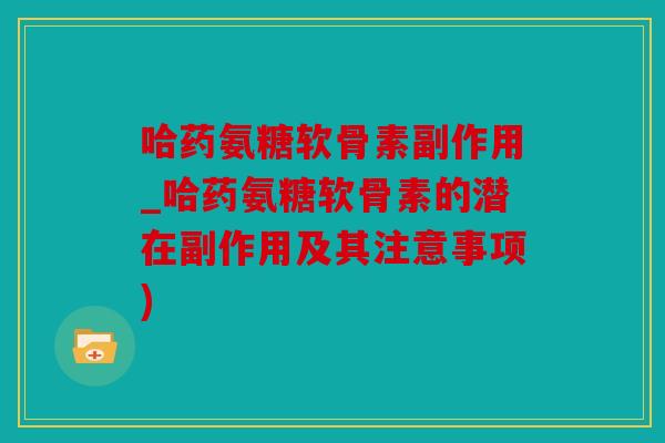 哈药氨糖软骨素副作用_哈药氨糖软骨素的潜在副作用及其注意事项)