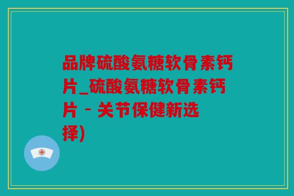 品牌硫酸氨糖软骨素钙片_硫酸氨糖软骨素钙片 - 关节保健新选择)