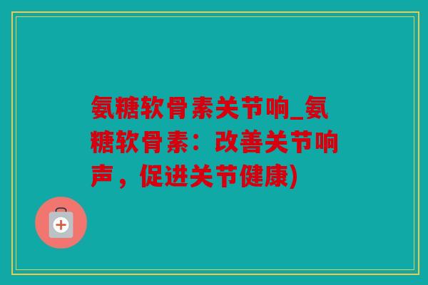 氨糖软骨素关节响_氨糖软骨素：改善关节响声，促进关节健康)