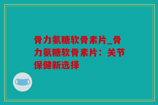 骨力氨糖软骨素片_骨力氨糖软骨素片：关节保健新选择