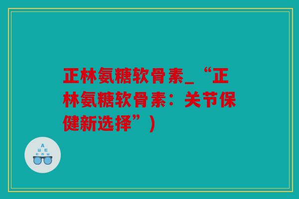 正林氨糖软骨素_“正林氨糖软骨素：关节保健新选择”)