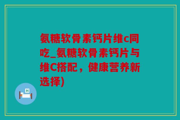 氨糖软骨素钙片维c同吃_氨糖软骨素钙片与维C搭配,健康营养新选择) 氨糖软骨素钙片维c同吃_氨糖软骨素钙片与维C搭配,健康营养新选择)