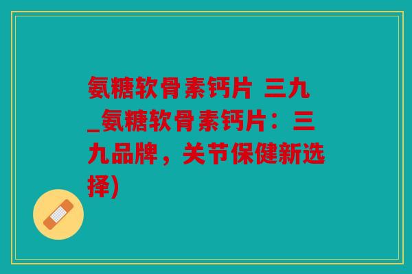 氨糖软骨素钙片 三九_氨糖软骨素钙片：三九品牌，关节保健新选择)