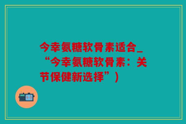 今幸氨糖软骨素适合_“今幸氨糖软骨素：关节保健新选择”)