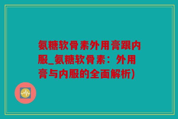 氨糖软骨素外用膏跟内服_氨糖软骨素：外用膏与内服的全面解析)