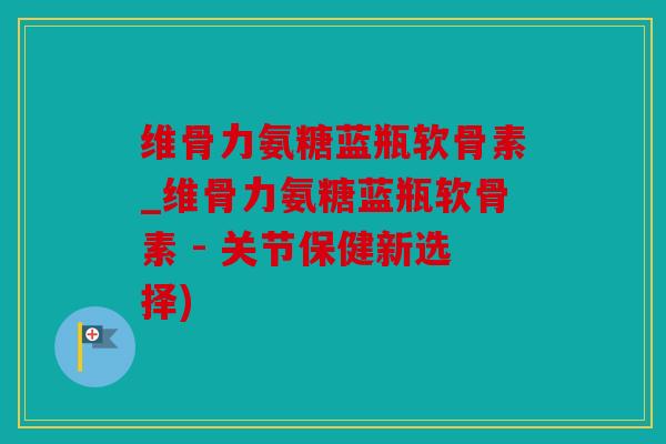 维骨力氨糖蓝瓶软骨素_维骨力氨糖蓝瓶软骨素 - 关节保健新选择)