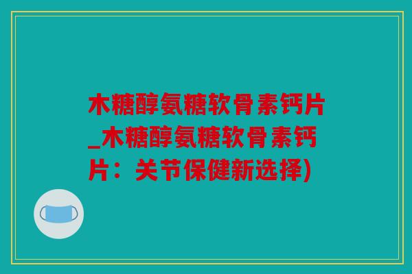 木糖醇氨糖软骨素钙片_木糖醇氨糖软骨素钙片：关节保健新选择)