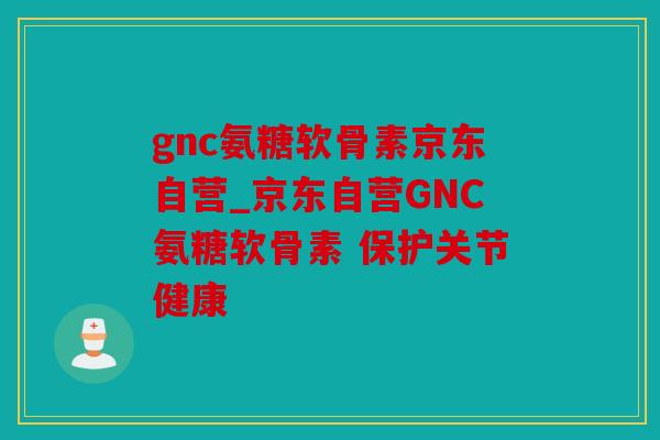 gnc氨糖软骨素京东自营_京东自营GNC氨糖软骨素 保护关节健康