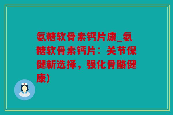 氨糖软骨素钙片康_氨糖软骨素钙片：关节保健新选择，强化骨骼健康)