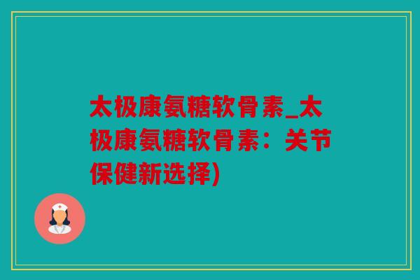 太极康氨糖软骨素_太极康氨糖软骨素：关节保健新选择)