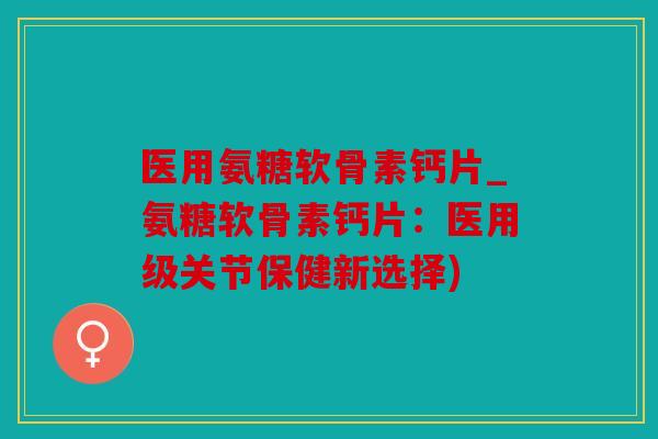 医用氨糖软骨素钙片_氨糖软骨素钙片:医用级关节保健新选择) 医用氨糖软骨素钙片_氨糖软骨素钙片:医用级关节保健新选择)