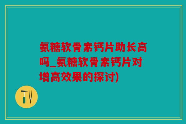 氨糖软骨素钙片助长高吗_氨糖软骨素钙片对增高效果的探讨)