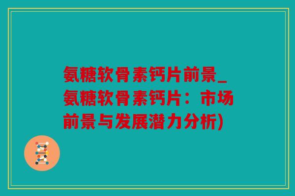 氨糖软骨素钙片前景_氨糖软骨素钙片：市场前景与发展潜力分析)