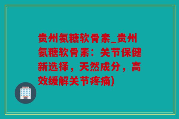 贵州氨糖软骨素_贵州氨糖软骨素：关节保健新选择，天然成分，高效缓解关节疼痛)