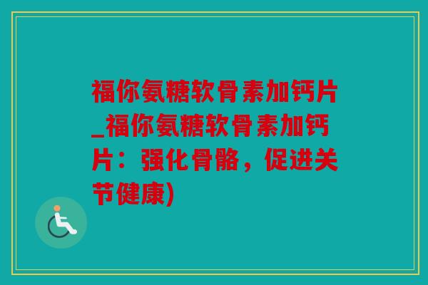 福你氨糖软骨素加钙片_福你氨糖软骨素加钙片：强化骨骼，促进关节健康)