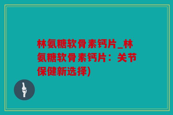 林氨糖软骨素钙片_林氨糖软骨素钙片：关节保健新选择)