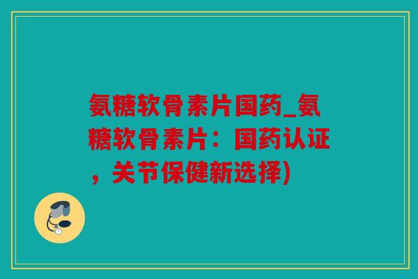 氨糖软骨素片国药_氨糖软骨素片：国药认证，关节保健新选择)