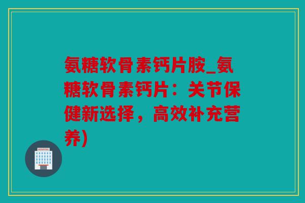 氨糖软骨素钙片胺_氨糖软骨素钙片：关节保健新选择，高效补充营养)