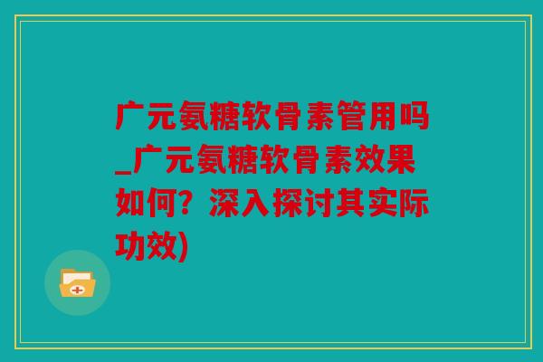 广元氨糖软骨素管用吗_广元氨糖软骨素效果如何？深入探讨其实际功效)
