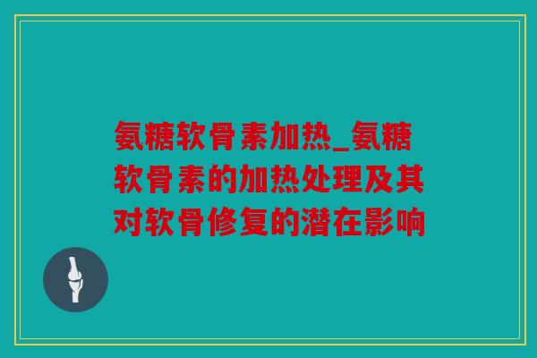 氨糖软骨素加热_氨糖软骨素的加热处理及其对软骨修复的潜在影响