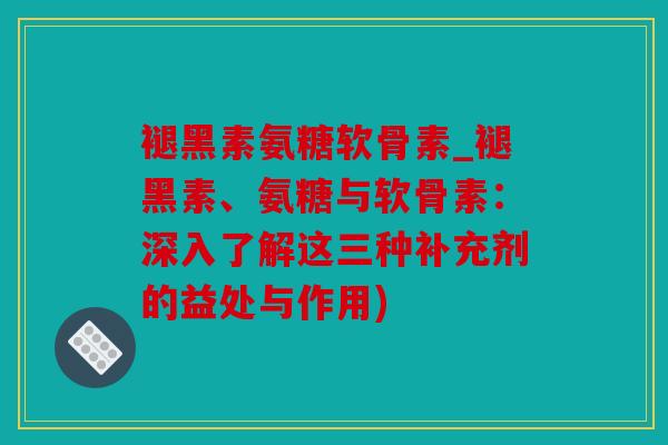 褪黑素氨糖软骨素_褪黑素、氨糖与软骨素：深入了解这三种补充剂的益处与作用)