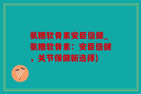 氨糖软骨素安臣倍健_氨糖软骨素：安臣倍健，关节保健新选择)
