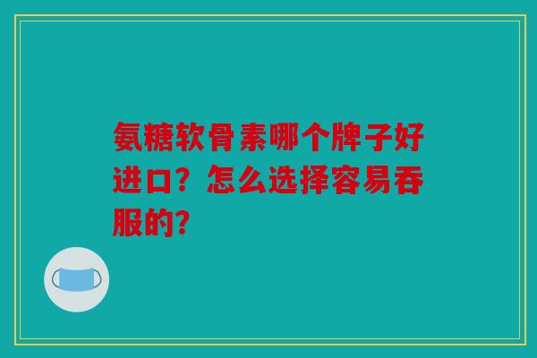 氨糖软骨素哪个牌子好进口？怎么选择容易吞服的？