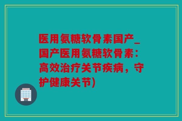 医用氨糖软骨素国产_国产医用氨糖软骨素：高效治疗关节疾病，守护健康关节)