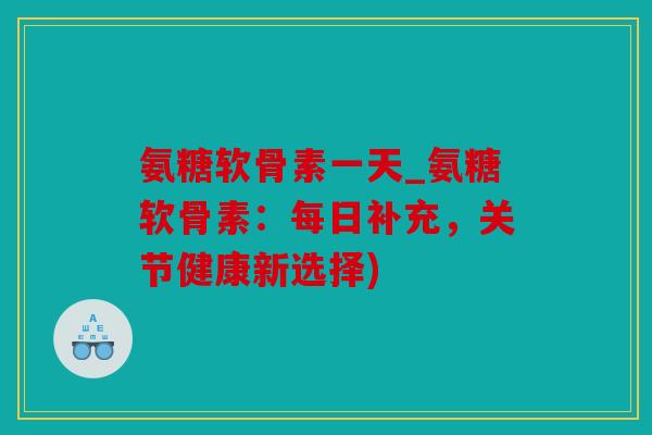氨糖软骨素一天_氨糖软骨素：每日补充，关节健康新选择)