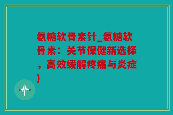 氨糖软骨素针_氨糖软骨素：关节保健新选择，高效缓解疼痛与炎症)