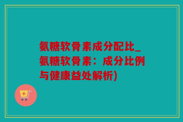 氨糖软骨素成分配比_氨糖软骨素：成分比例与健康益处解析)