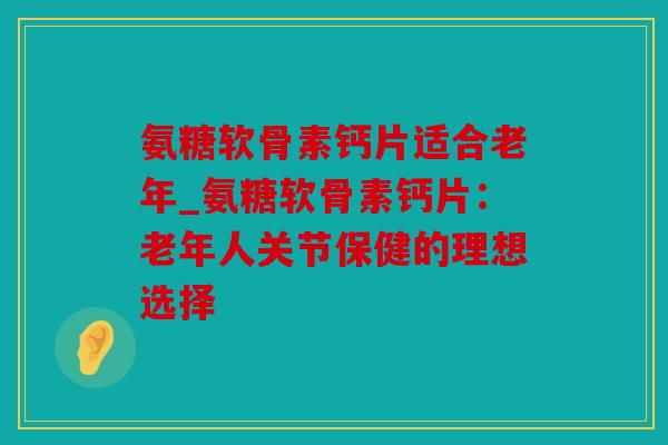 氨糖软骨素钙片适合老年_氨糖软骨素钙片：老年人关节保健的理想选择