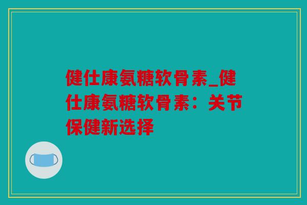 健仕康氨糖软骨素_健仕康氨糖软骨素：关节保健新选择