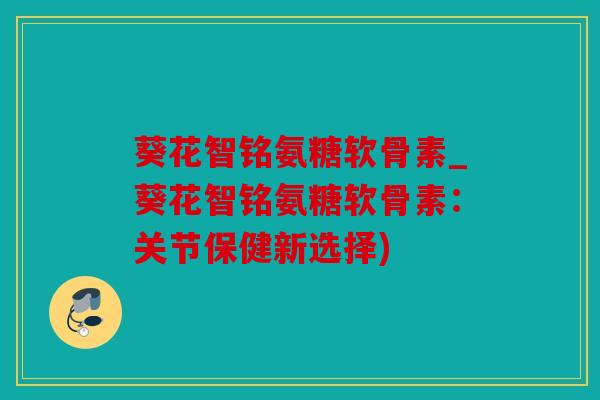 葵花智铭氨糖软骨素_葵花智铭氨糖软骨素：关节保健新选择)