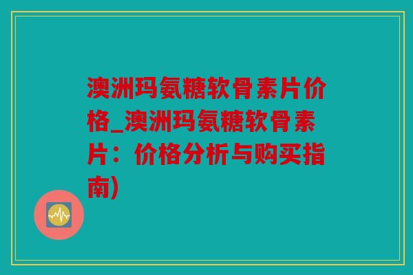 澳洲玛氨糖软骨素片价格_澳洲玛氨糖软骨素片：价格分析与购买指南)