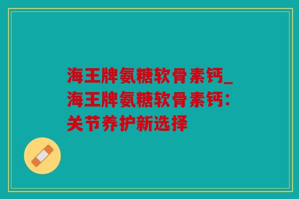 海王牌氨糖软骨素钙_海王牌氨糖软骨素钙：关节养护新选择