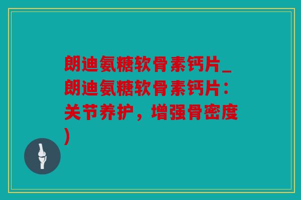 朗迪氨糖软骨素钙片_朗迪氨糖软骨素钙片：关节养护，增强骨密度)