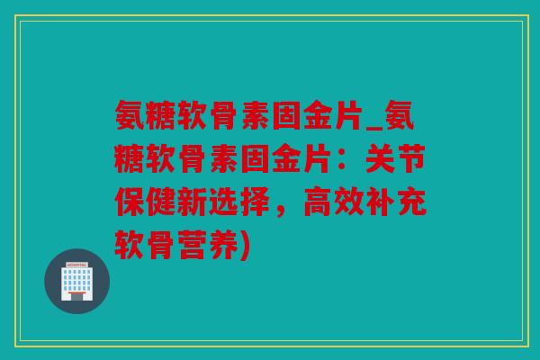 氨糖软骨素固金片_氨糖软骨素固金片：关节保健新选择，高效补充软骨营养)