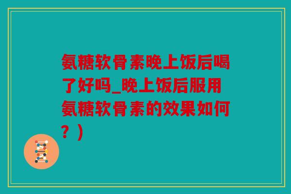 氨糖软骨素晚上饭后喝了好吗_晚上饭后服用氨糖软骨素的效果如何？)