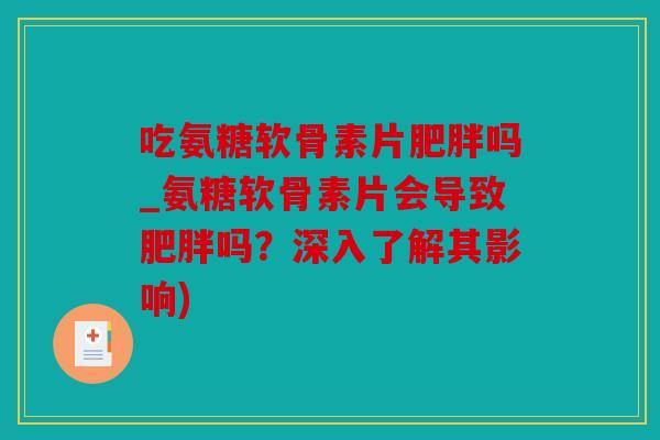 吃氨糖软骨素片肥胖吗_氨糖软骨素片会导致肥胖吗？深入了解其影响)