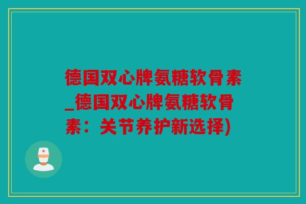 德国双心牌氨糖软骨素_德国双心牌氨糖软骨素：关节养护新选择)