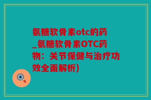 氨糖软骨素otc的药_氨糖软骨素OTC药物：关节保健与治疗功效全面解析)