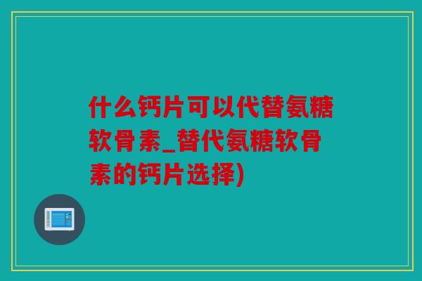 什么钙片可以代替氨糖软骨素_替代氨糖软骨素的钙片选择)