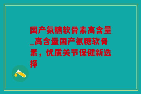 国产氨糖软骨素高含量_高含量国产氨糖软骨素，优质关节保健新选择